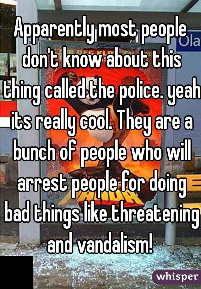 Apparently most people don't know about this thing called the police. yeah its really cool. They are a bunch of people who will arrest people for doing bad things like threatening and vandalism! 