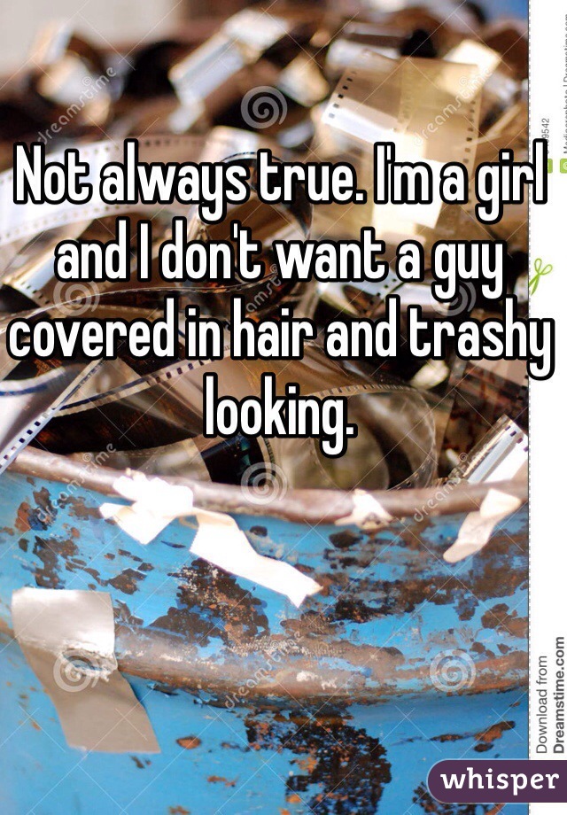 Not always true. I'm a girl and I don't want a guy covered in hair and trashy looking. 