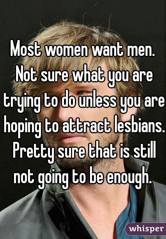 Most women want men. Not sure what you are trying to do unless you are hoping to attract lesbians. Pretty sure that is still not going to be enough. 