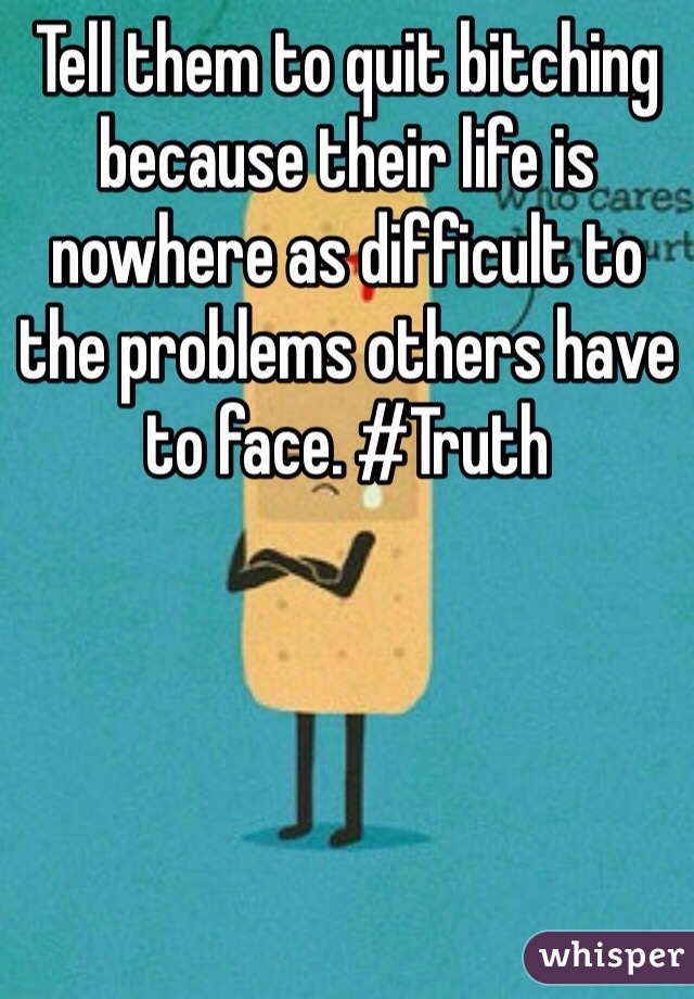 Tell them to quit bitching because their life is nowhere as difficult to the problems others have to face. #Truth