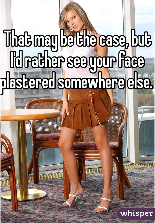 That may be the case, but I'd rather see your face plastered somewhere else. 