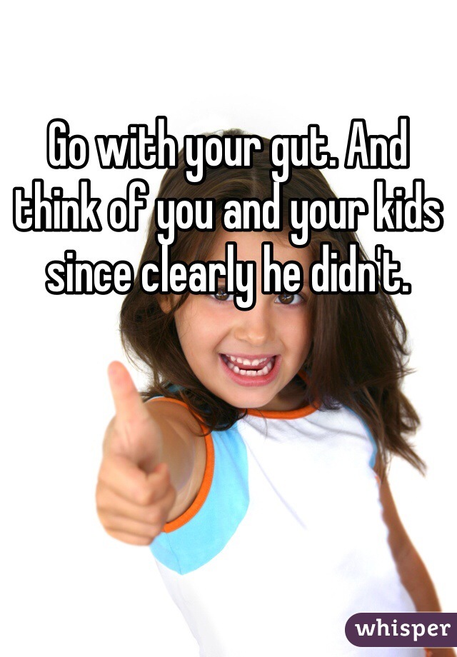 Go with your gut. And think of you and your kids since clearly he didn't.