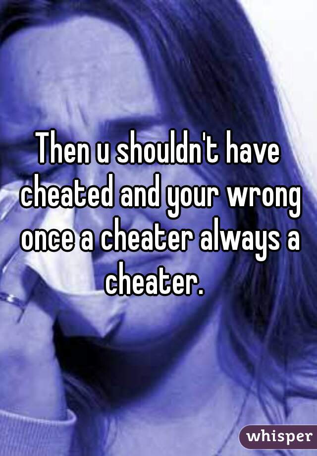 Then u shouldn't have cheated and your wrong once a cheater always a cheater.  