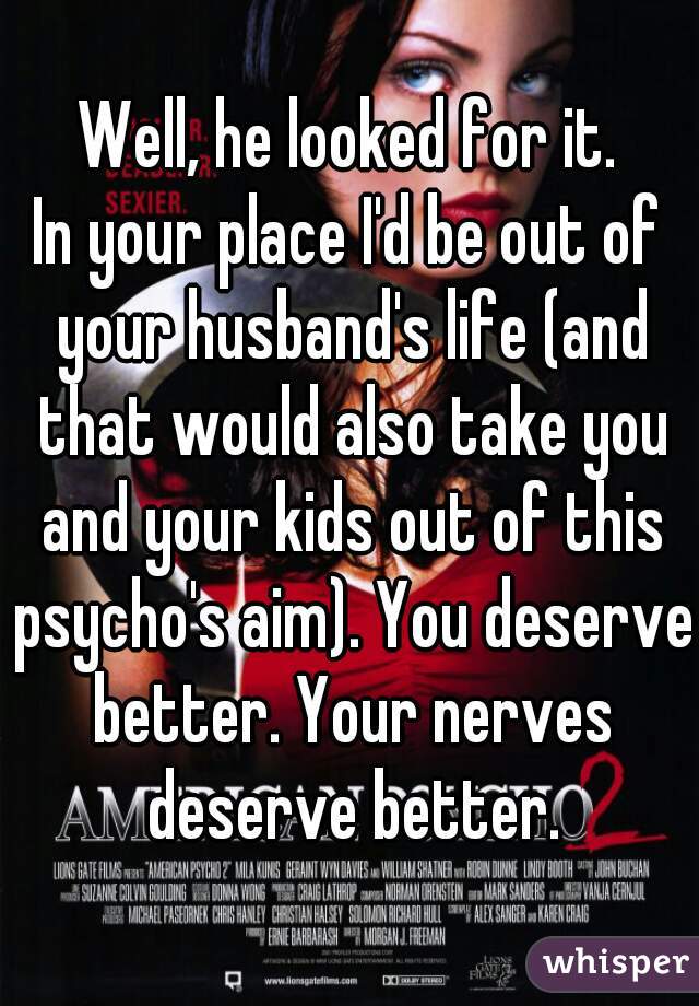 Well, he looked for it.
In your place I'd be out of your husband's life (and that would also take you and your kids out of this psycho's aim). You deserve better. Your nerves deserve better.