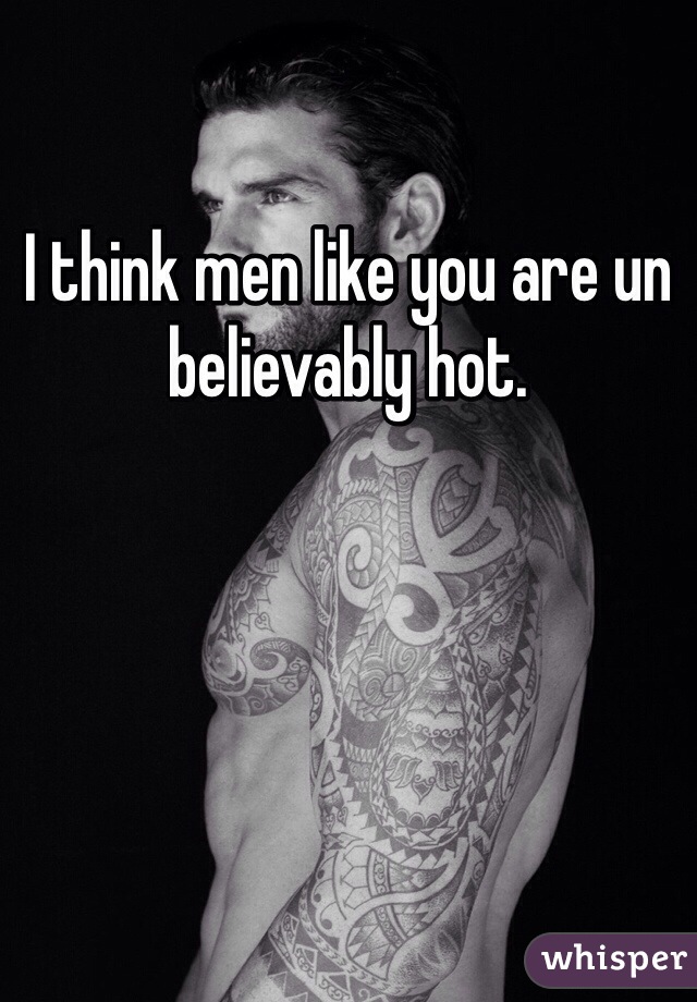 I think men like you are un believably hot. 