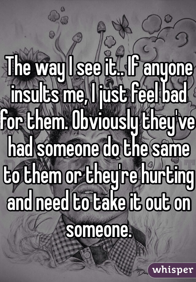 The way I see it.. If anyone insults me, I just feel bad for them. Obviously they've had someone do the same to them or they're hurting and need to take it out on someone. 