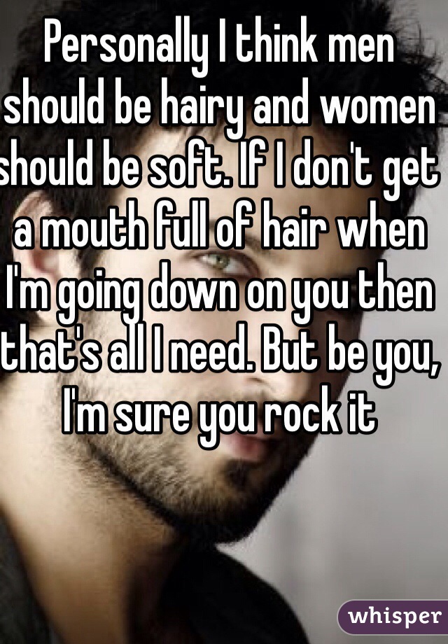 Personally I think men should be hairy and women should be soft. If I don't get a mouth full of hair when I'm going down on you then that's all I need. But be you, I'm sure you rock it 