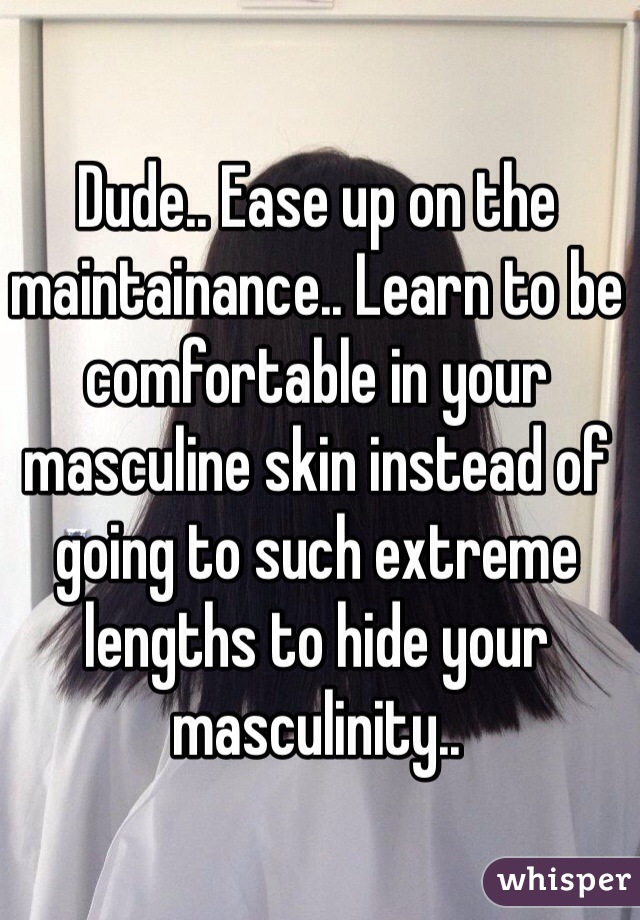 Dude.. Ease up on the maintainance.. Learn to be comfortable in your masculine skin instead of going to such extreme lengths to hide your masculinity..