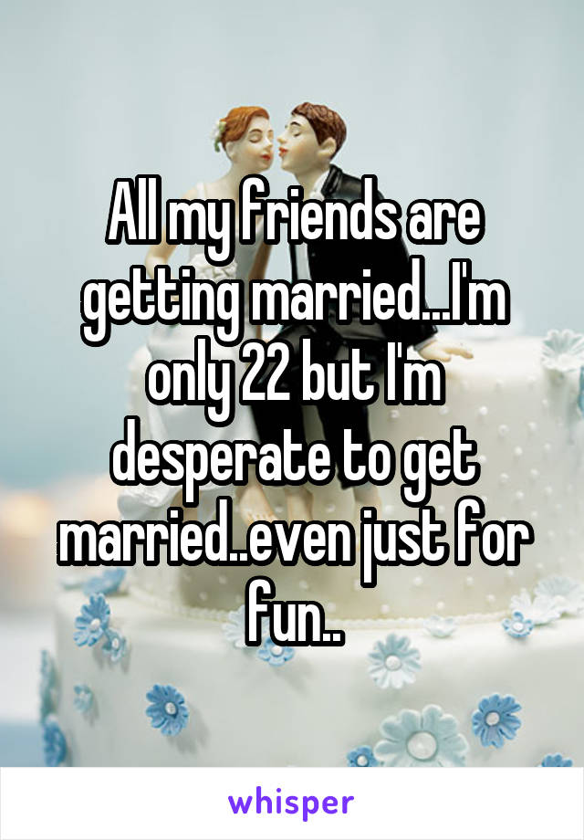 All my friends are getting married...I'm only 22 but I'm desperate to get married..even just for fun..