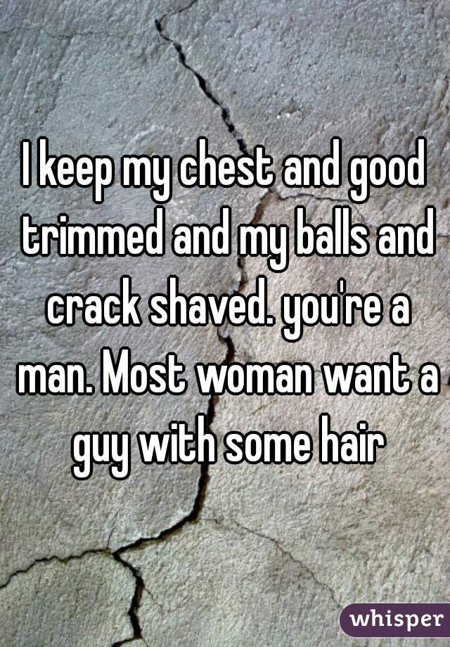 I keep my chest and good trimmed and my balls and crack shaved. you're a man. Most woman want a guy with some hair