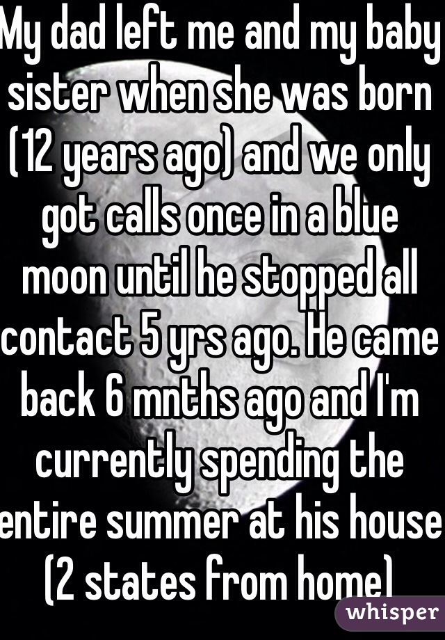 My dad left me and my baby sister when she was born (12 years ago) and we only got calls once in a blue moon until he stopped all contact 5 yrs ago. He came back 6 mnths ago and I'm currently spending the entire summer at his house (2 states from home)