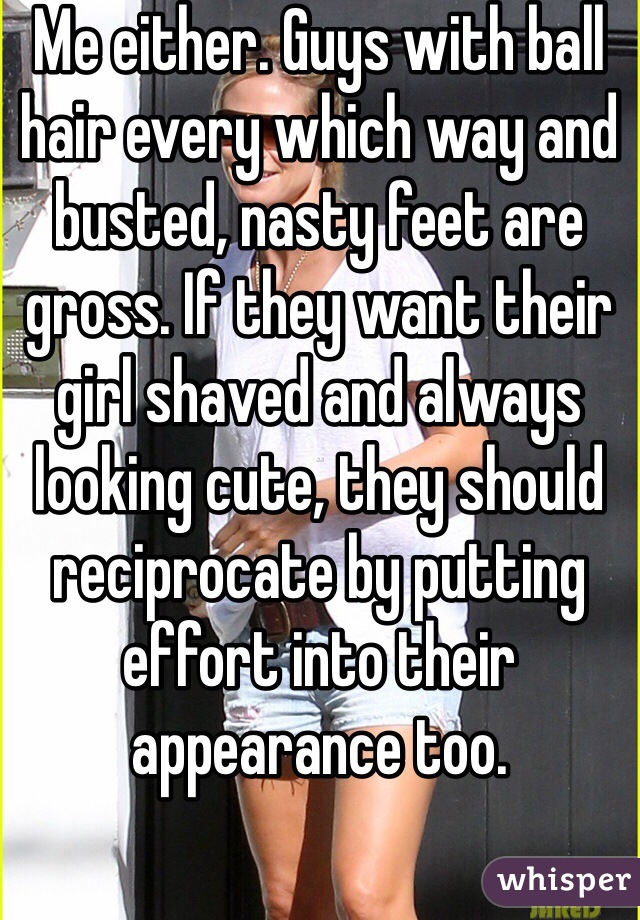 Me either. Guys with ball hair every which way and busted, nasty feet are gross. If they want their girl shaved and always looking cute, they should reciprocate by putting effort into their appearance too.