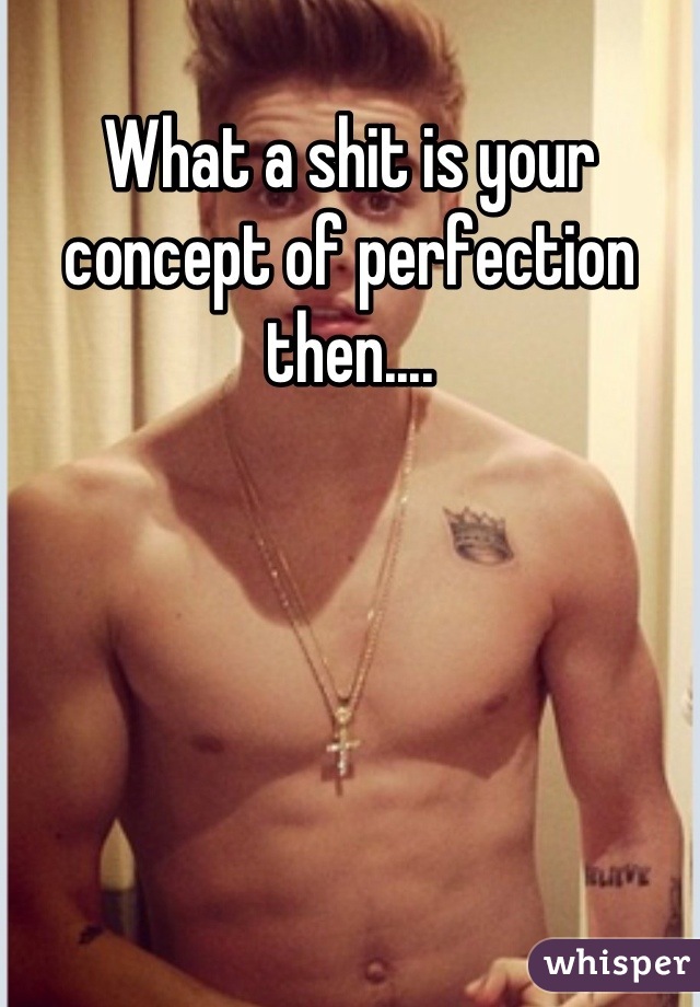 What a shit is your concept of perfection then....