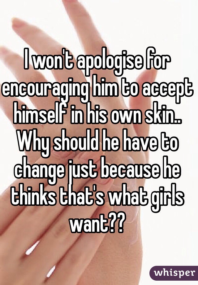 I won't apologise for encouraging him to accept himself in his own skin.. Why should he have to change just because he thinks that's what girls want??