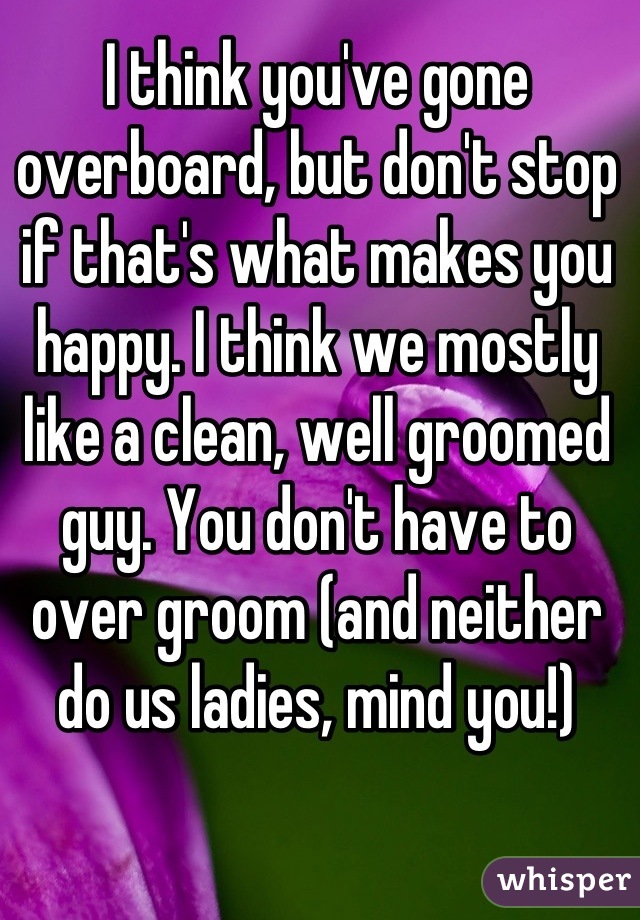 I think you've gone overboard, but don't stop if that's what makes you happy. I think we mostly like a clean, well groomed guy. You don't have to over groom (and neither do us ladies, mind you!)