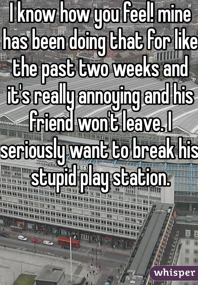 I know how you feel! mine has been doing that for like the past two weeks and it's really annoying and his friend won't leave. I seriously want to break his stupid play station. 