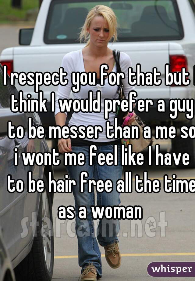 I respect you for that but I think I would prefer a guy to be messer than a me so i wont me feel like I have to be hair free all the time as a woman 
