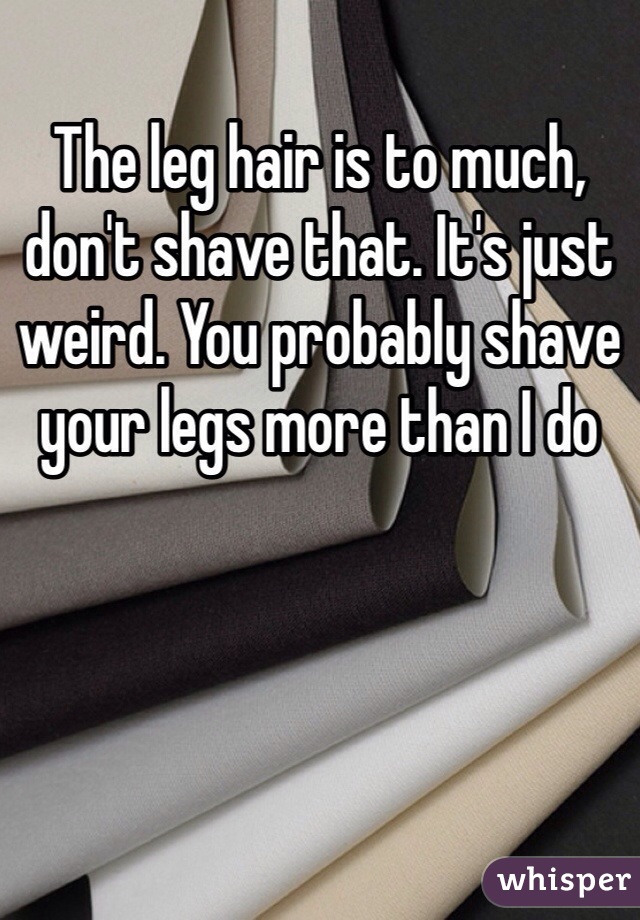 The leg hair is to much, don't shave that. It's just weird. You probably shave your legs more than I do 