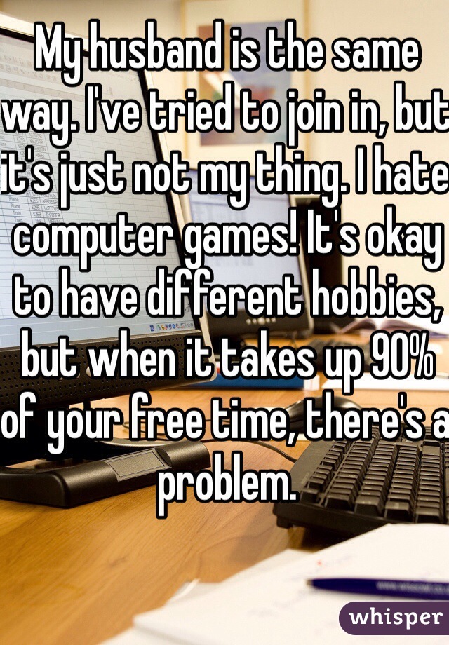 My husband is the same way. I've tried to join in, but it's just not my thing. I hate computer games! It's okay to have different hobbies, but when it takes up 90% of your free time, there's a problem.