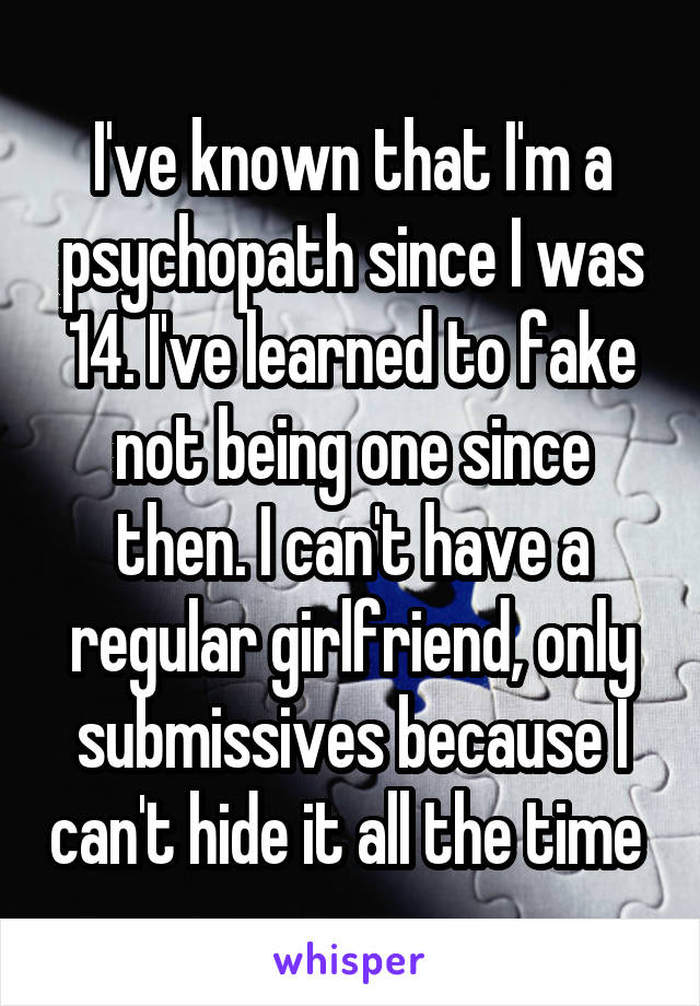 I've known that I'm a psychopath since I was 14. I've learned to fake not being one since then. I can't have a regular girlfriend, only submissives because I can't hide it all the time 