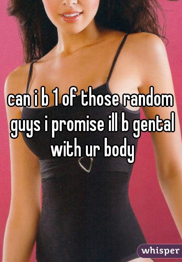 can i b 1 of those random guys i promise ill b gental with ur body
