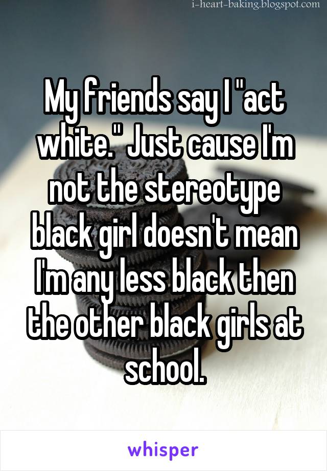 My friends say I "act white." Just cause I'm not the stereotype black girl doesn't mean I'm any less black then the other black girls at school.