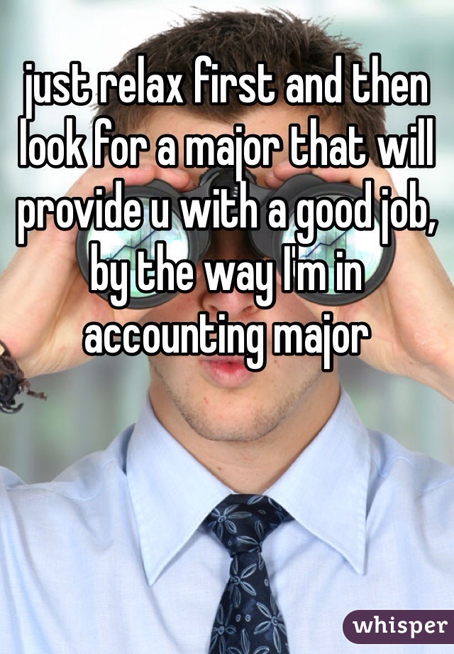 just relax first and then look for a major that will provide u with a good job, by the way I'm in accounting major 