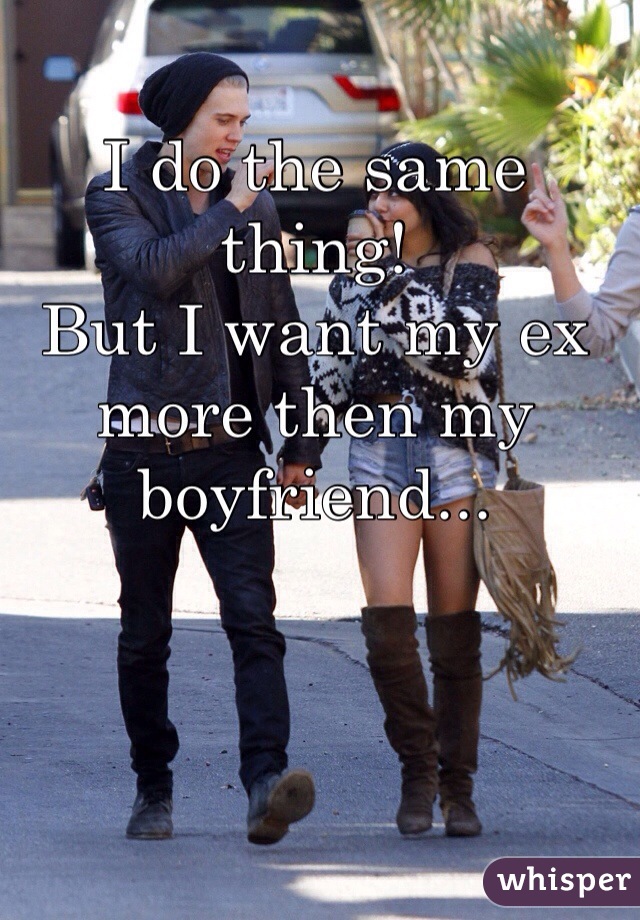 I do the same thing!
But I want my ex more then my boyfriend...