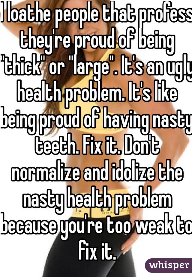 I loathe people that profess they're proud of being "thick" or "large". It's an ugly health problem. It's like being proud of having nasty teeth. Fix it. Don't normalize and idolize the nasty health problem because you're too weak to fix it.