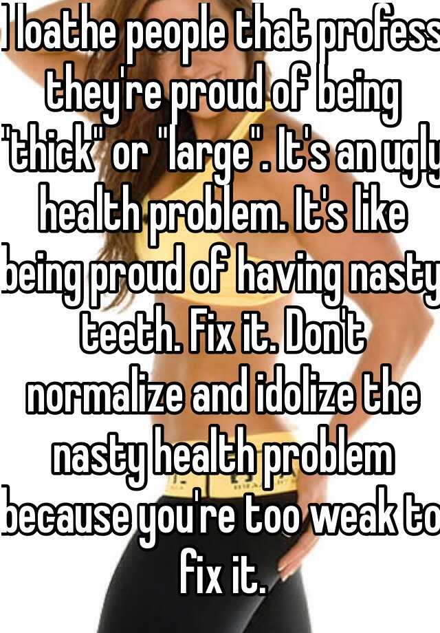 I loathe people that profess they're proud of being "thick" or "large". It's an ugly health problem. It's like being proud of having nasty teeth. Fix it. Don't normalize and idolize the nasty health problem because you're too weak to fix it.