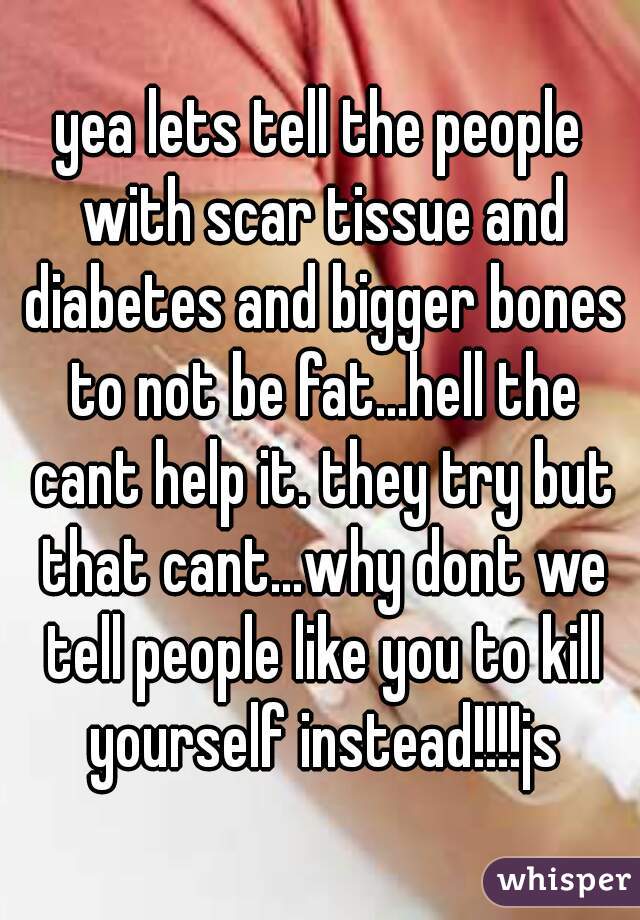 yea lets tell the people with scar tissue and diabetes and bigger bones to not be fat...hell the cant help it. they try but that cant...why dont we tell people like you to kill yourself instead!!!!js