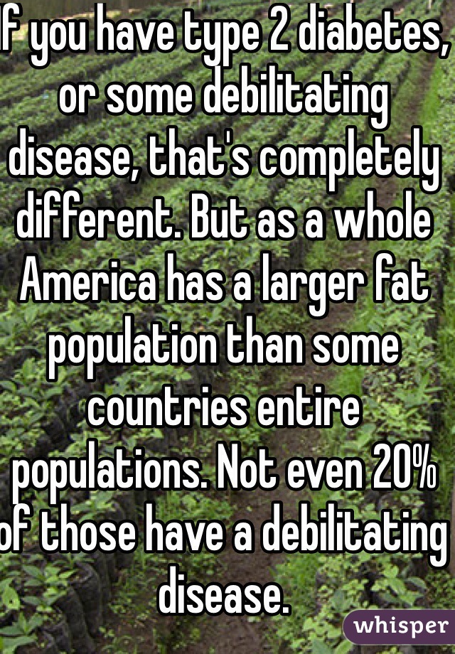 If you have type 2 diabetes, or some debilitating disease, that's completely different. But as a whole America has a larger fat population than some countries entire populations. Not even 20% of those have a debilitating disease.