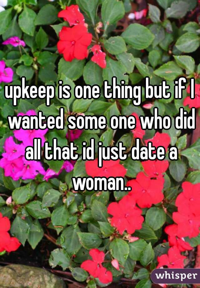 upkeep is one thing but if I wanted some one who did all that id just date a woman..