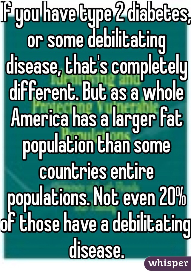 If you have type 2 diabetes, or some debilitating disease, that's completely different. But as a whole America has a larger fat population than some countries entire populations. Not even 20% of those have a debilitating disease.