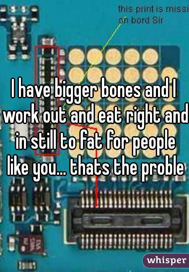 I have bigger bones and I work out and eat right and in still to fat for people like you... thats the problem