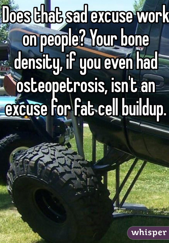 Does that sad excuse work on people? Your bone density, if you even had osteopetrosis, isn't an excuse for fat cell buildup.