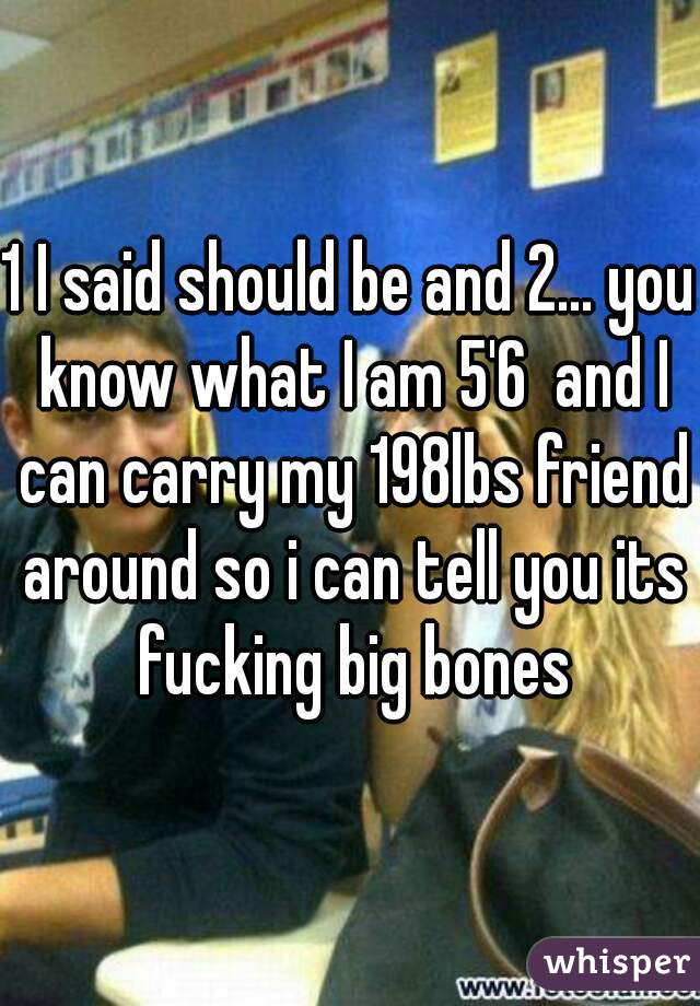 1 I said should be and 2... you know what I am 5'6  and I can carry my 198lbs friend around so i can tell you its fucking big bones