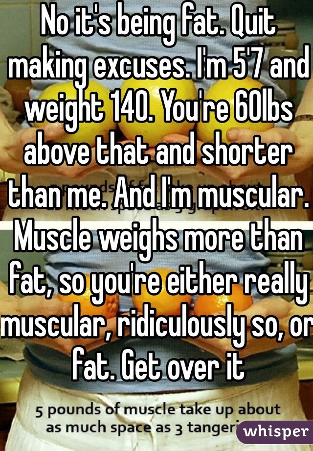 No it's being fat. Quit making excuses. I'm 5'7 and weight 140. You're 60lbs above that and shorter than me. And I'm muscular. Muscle weighs more than fat, so you're either really muscular, ridiculously so, or fat. Get over it