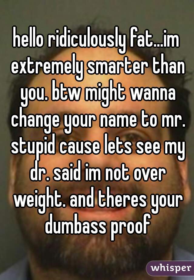 hello ridiculously fat...im extremely smarter than you. btw might wanna change your name to mr. stupid cause lets see my dr. said im not over weight. and theres your dumbass proof