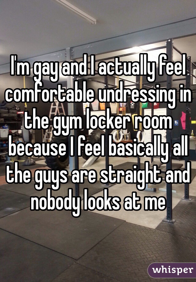 I'm gay and I actually feel comfortable undressing in the gym locker room because I feel basically all the guys are straight and nobody looks at me 