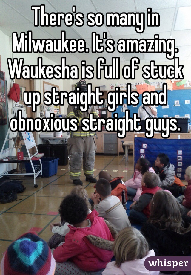 There's so many in Milwaukee. It's amazing. Waukesha is full of stuck up straight girls and obnoxious straight guys. 