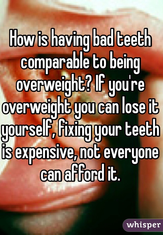 How is having bad teeth comparable to being overweight? If you're overweight you can lose it yourself, fixing your teeth is expensive, not everyone can afford it. 