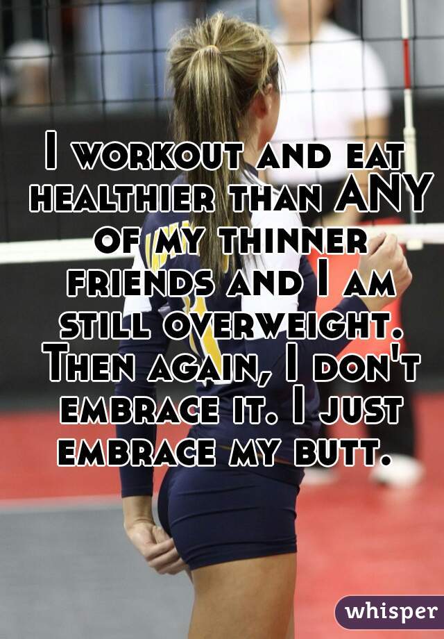 I workout and eat healthier than ANY of my thinner friends and I am still overweight. Then again, I don't embrace it. I just embrace my butt. 