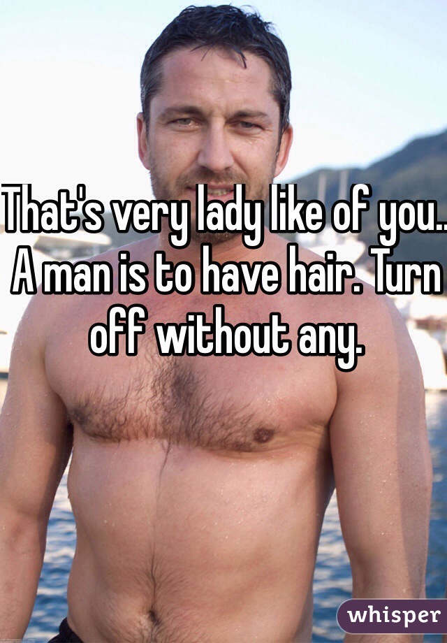 That's very lady like of you.. A man is to have hair. Turn off without any. 