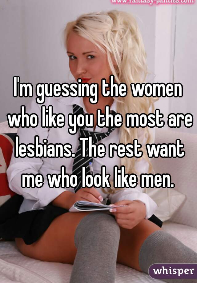 I'm guessing the women who like you the most are lesbians. The rest want me who look like men. 