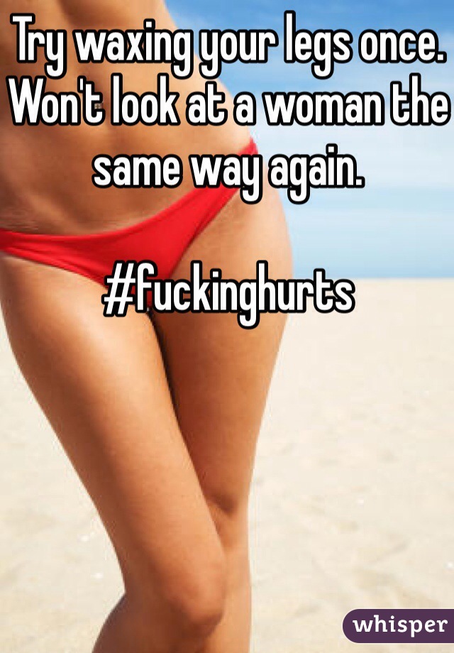 Try waxing your legs once. Won't look at a woman the same way again. 

#fuckinghurts