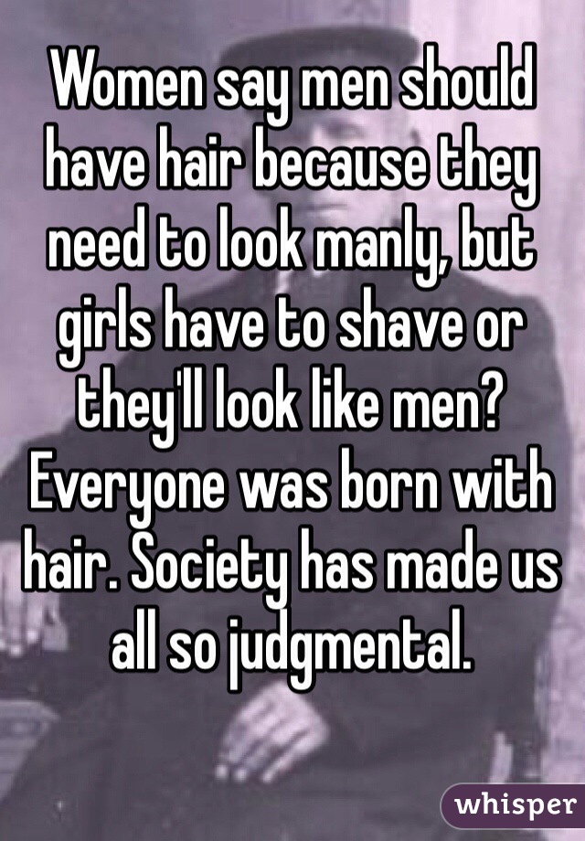 Women say men should have hair because they need to look manly, but girls have to shave or they'll look like men? Everyone was born with hair. Society has made us all so judgmental.