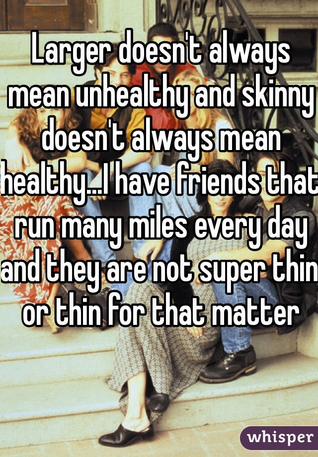 Larger doesn't always mean unhealthy and skinny doesn't always mean healthy...I have friends that run many miles every day and they are not super thin or thin for that matter 