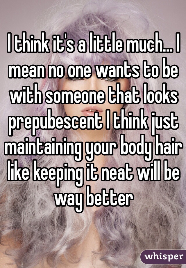 I think it's a little much… I mean no one wants to be with someone that looks prepubescent I think just maintaining your body hair like keeping it neat will be way better