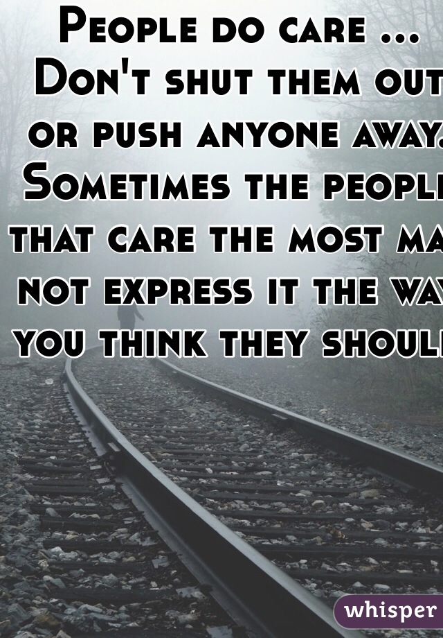 People do care ... Don't shut them out or push anyone away.   Sometimes the people that care the most may not express it the way you think they should